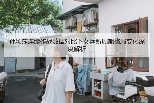 孙颖莎连续作战数据对比下女乒新周期格局变化深度解析