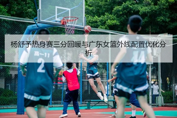 杨舒予热身赛三分回暖与广东女篮外线配置优化分析