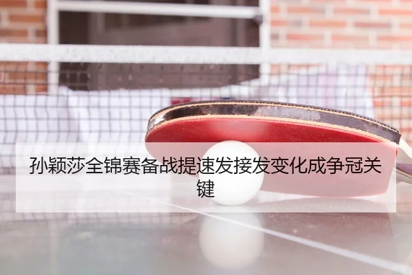 孙颖莎全锦赛备战提速发接发变化成争冠关键